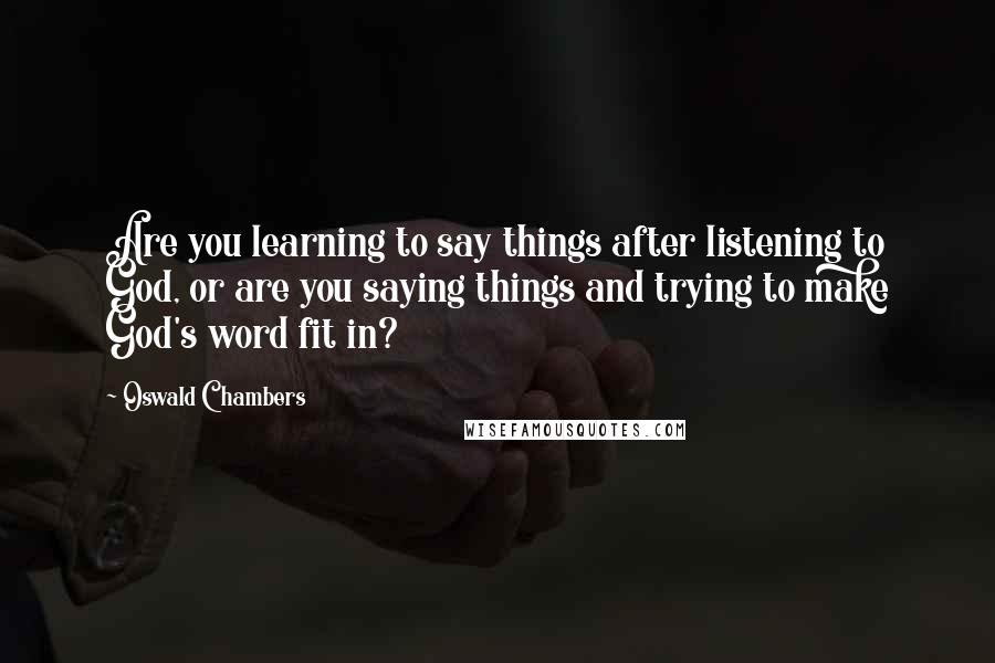 Oswald Chambers Quotes: Are you learning to say things after listening to God, or are you saying things and trying to make God's word fit in?