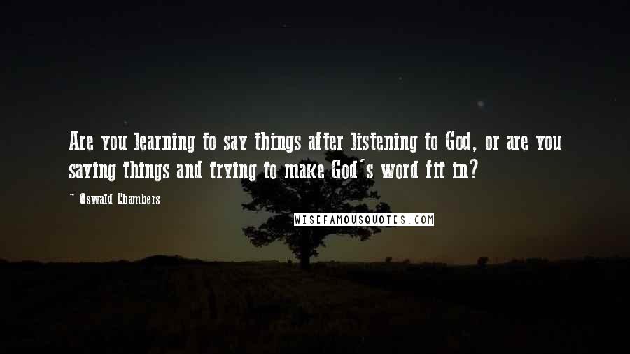 Oswald Chambers Quotes: Are you learning to say things after listening to God, or are you saying things and trying to make God's word fit in?