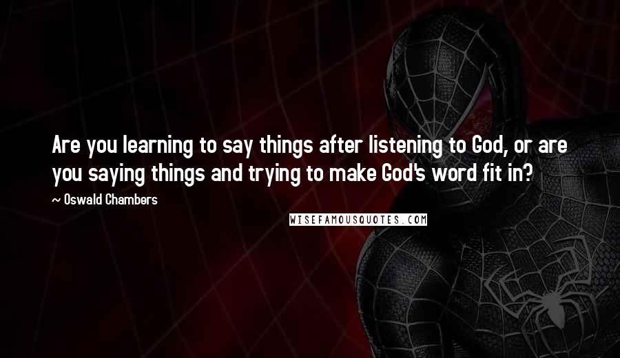 Oswald Chambers Quotes: Are you learning to say things after listening to God, or are you saying things and trying to make God's word fit in?