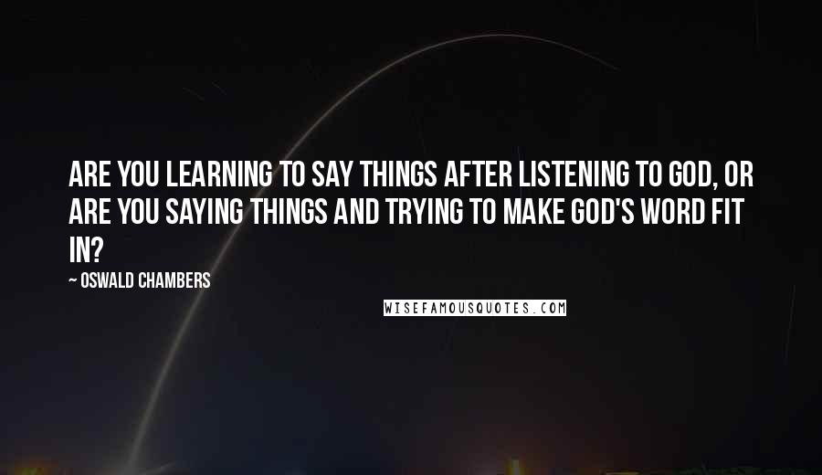 Oswald Chambers Quotes: Are you learning to say things after listening to God, or are you saying things and trying to make God's word fit in?