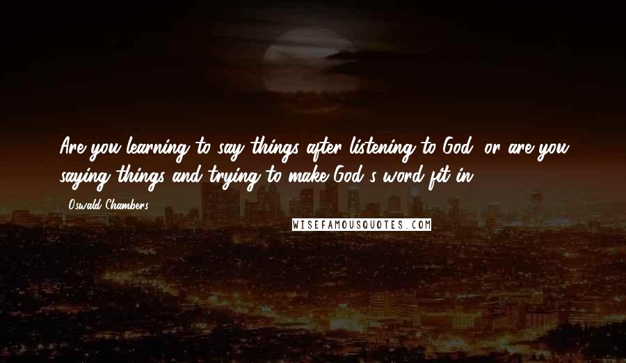 Oswald Chambers Quotes: Are you learning to say things after listening to God, or are you saying things and trying to make God's word fit in?