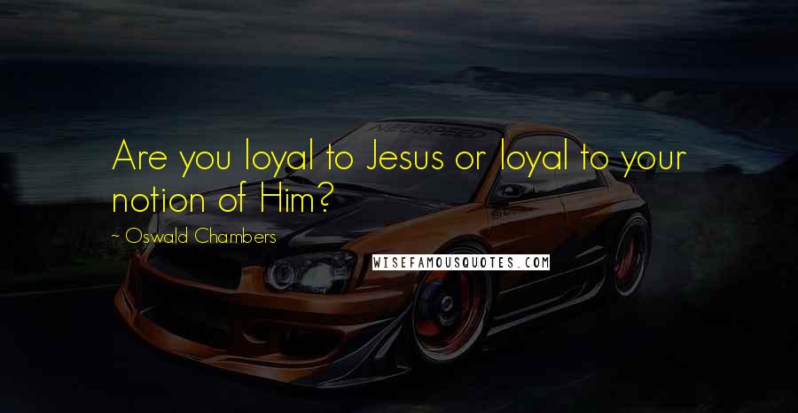 Oswald Chambers Quotes: Are you loyal to Jesus or loyal to your notion of Him?