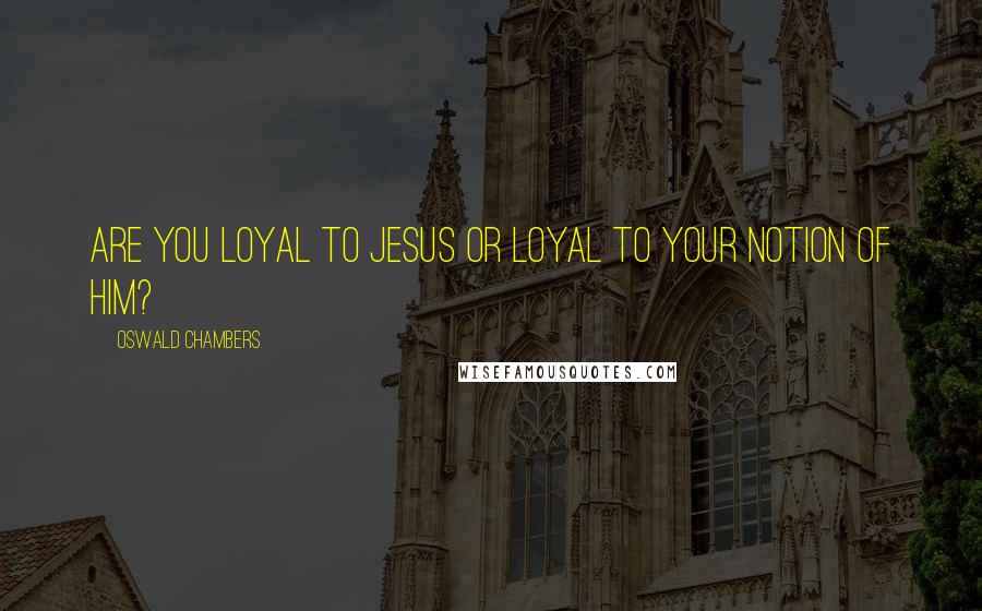 Oswald Chambers Quotes: Are you loyal to Jesus or loyal to your notion of Him?