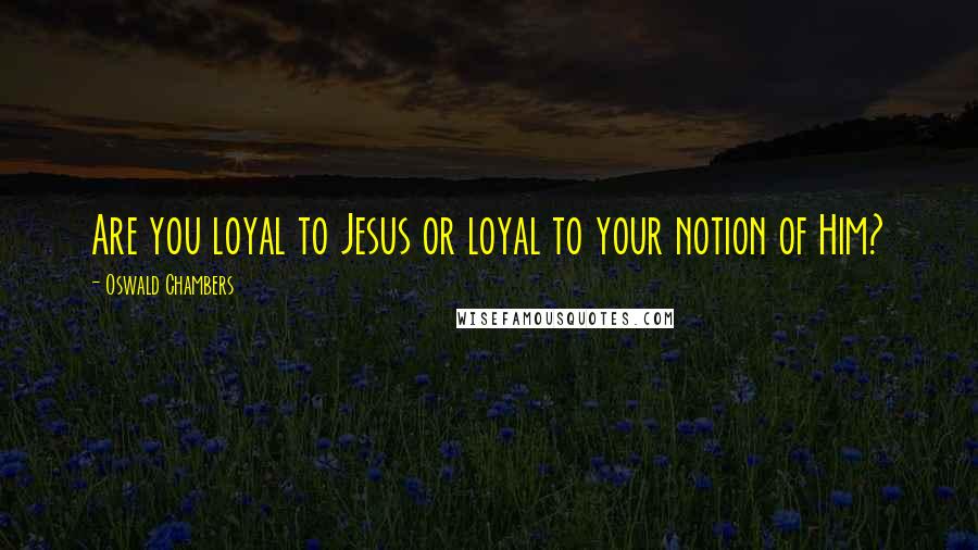 Oswald Chambers Quotes: Are you loyal to Jesus or loyal to your notion of Him?