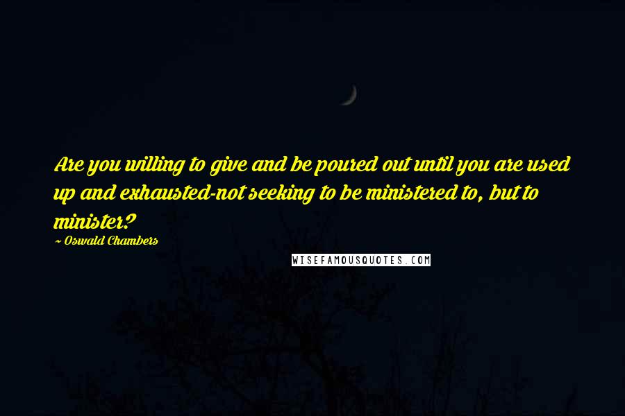 Oswald Chambers Quotes: Are you willing to give and be poured out until you are used up and exhausted-not seeking to be ministered to, but to minister?