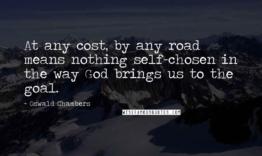 Oswald Chambers Quotes: At any cost, by any road means nothing self-chosen in the way God brings us to the goal.