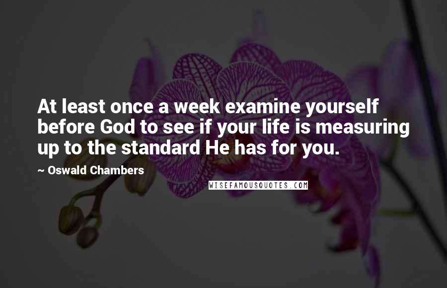 Oswald Chambers Quotes: At least once a week examine yourself before God to see if your life is measuring up to the standard He has for you.