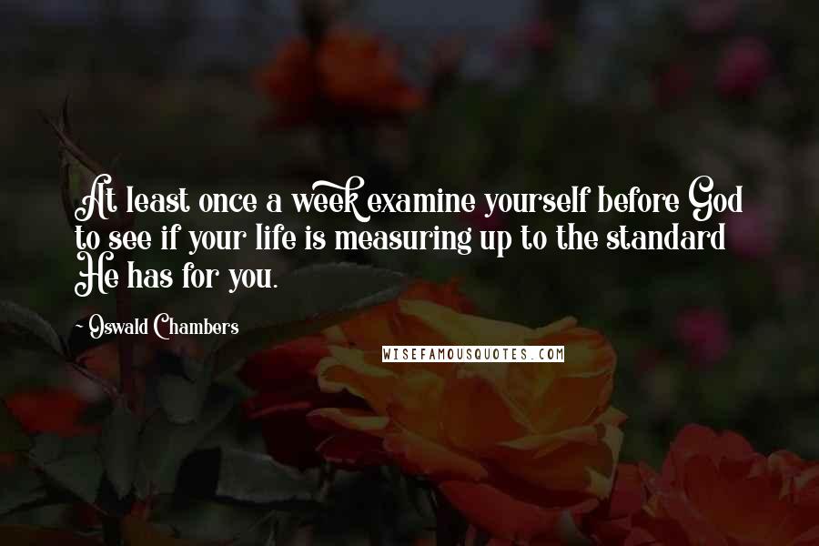 Oswald Chambers Quotes: At least once a week examine yourself before God to see if your life is measuring up to the standard He has for you.