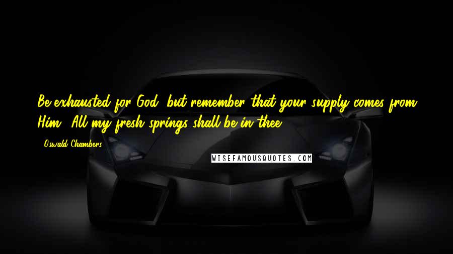 Oswald Chambers Quotes: Be exhausted for God, but remember that your supply comes from Him. 'All my fresh springs shall be in thee.'