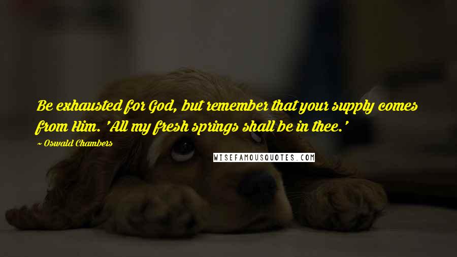 Oswald Chambers Quotes: Be exhausted for God, but remember that your supply comes from Him. 'All my fresh springs shall be in thee.'