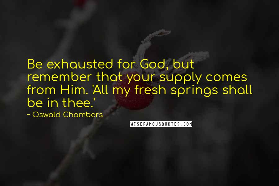 Oswald Chambers Quotes: Be exhausted for God, but remember that your supply comes from Him. 'All my fresh springs shall be in thee.'