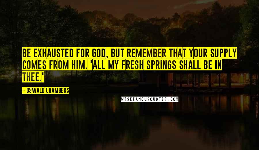 Oswald Chambers Quotes: Be exhausted for God, but remember that your supply comes from Him. 'All my fresh springs shall be in thee.'