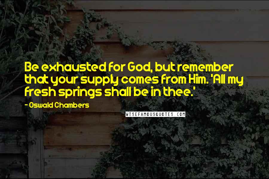 Oswald Chambers Quotes: Be exhausted for God, but remember that your supply comes from Him. 'All my fresh springs shall be in thee.'