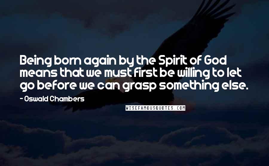 Oswald Chambers Quotes: Being born again by the Spirit of God means that we must first be willing to let go before we can grasp something else.