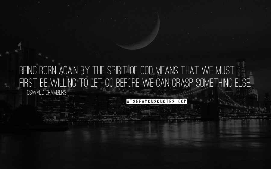 Oswald Chambers Quotes: Being born again by the Spirit of God means that we must first be willing to let go before we can grasp something else.