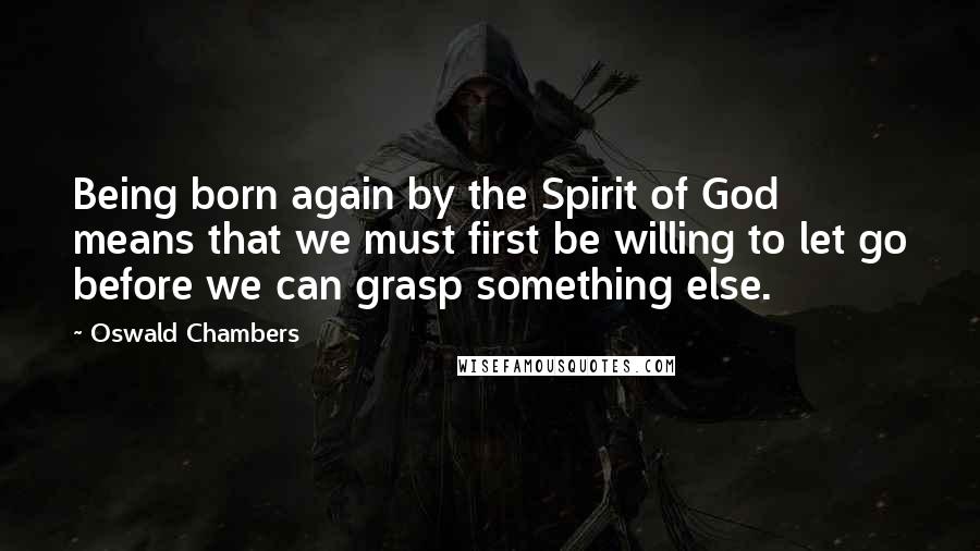 Oswald Chambers Quotes: Being born again by the Spirit of God means that we must first be willing to let go before we can grasp something else.