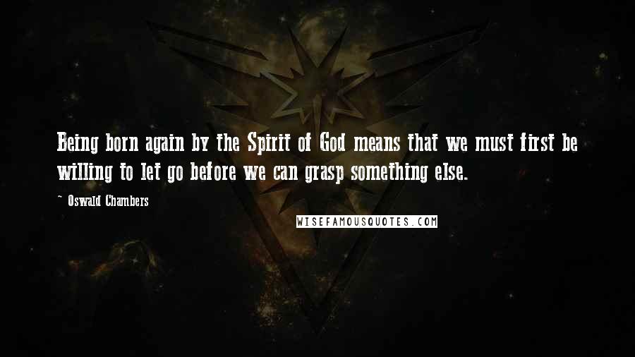 Oswald Chambers Quotes: Being born again by the Spirit of God means that we must first be willing to let go before we can grasp something else.