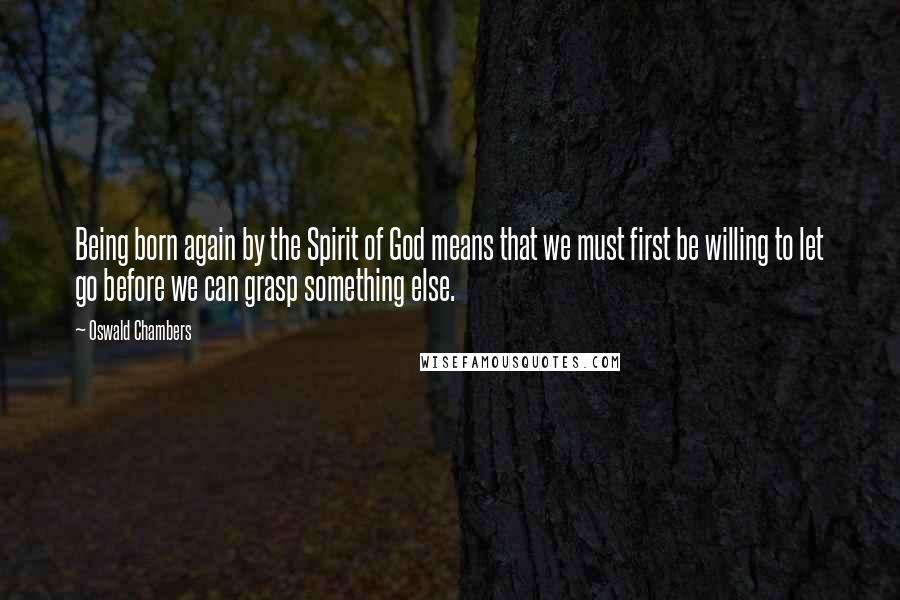 Oswald Chambers Quotes: Being born again by the Spirit of God means that we must first be willing to let go before we can grasp something else.
