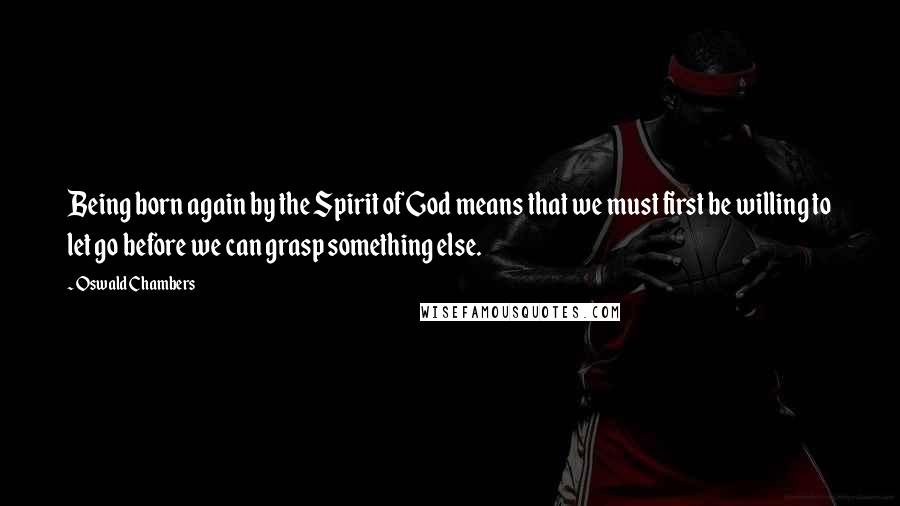 Oswald Chambers Quotes: Being born again by the Spirit of God means that we must first be willing to let go before we can grasp something else.