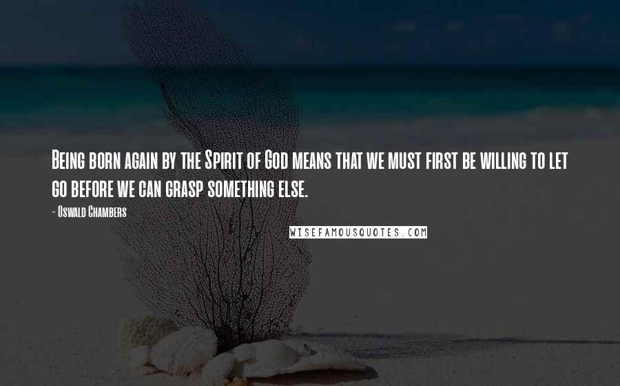 Oswald Chambers Quotes: Being born again by the Spirit of God means that we must first be willing to let go before we can grasp something else.