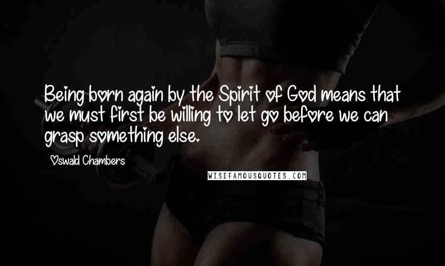 Oswald Chambers Quotes: Being born again by the Spirit of God means that we must first be willing to let go before we can grasp something else.