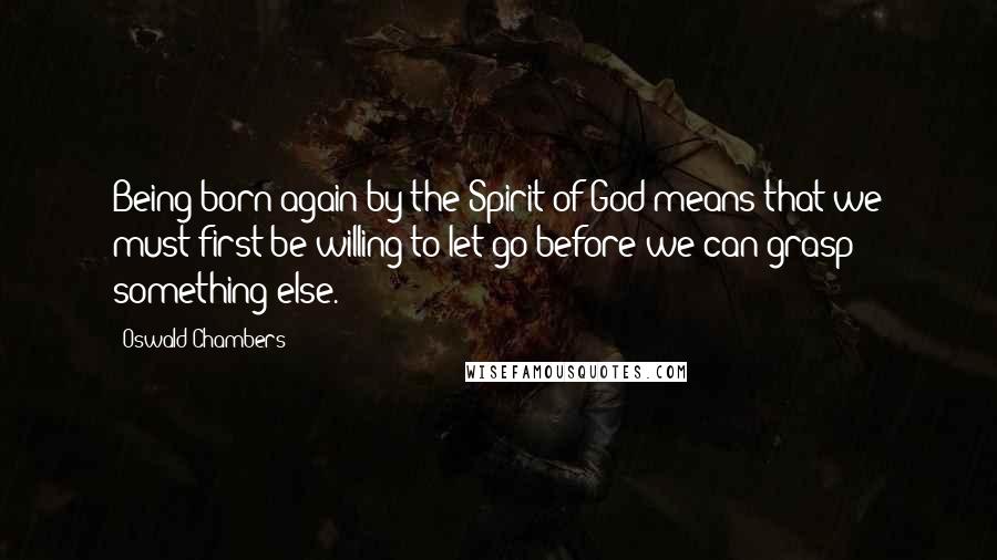 Oswald Chambers Quotes: Being born again by the Spirit of God means that we must first be willing to let go before we can grasp something else.