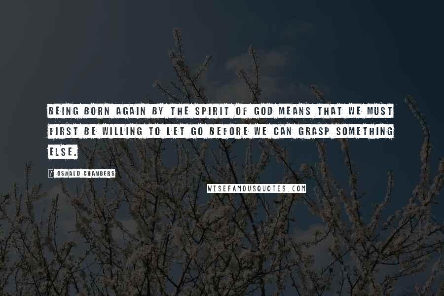 Oswald Chambers Quotes: Being born again by the Spirit of God means that we must first be willing to let go before we can grasp something else.