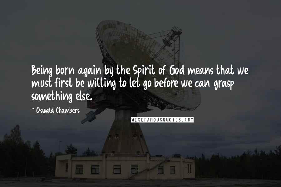 Oswald Chambers Quotes: Being born again by the Spirit of God means that we must first be willing to let go before we can grasp something else.