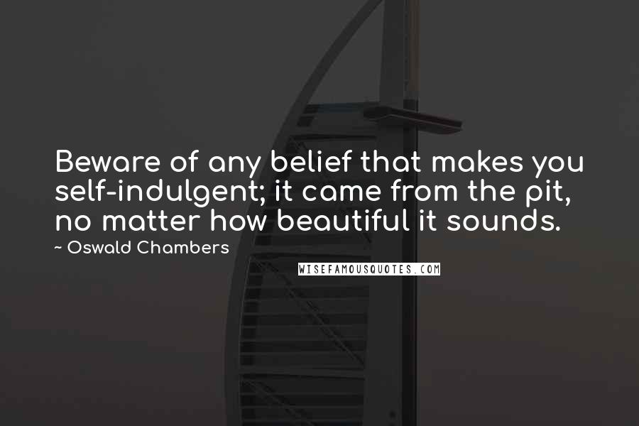 Oswald Chambers Quotes: Beware of any belief that makes you self-indulgent; it came from the pit, no matter how beautiful it sounds.