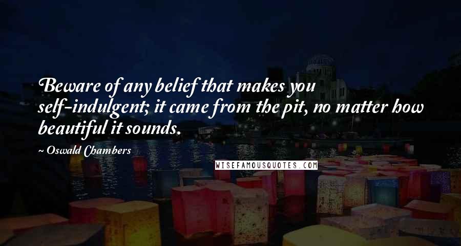 Oswald Chambers Quotes: Beware of any belief that makes you self-indulgent; it came from the pit, no matter how beautiful it sounds.
