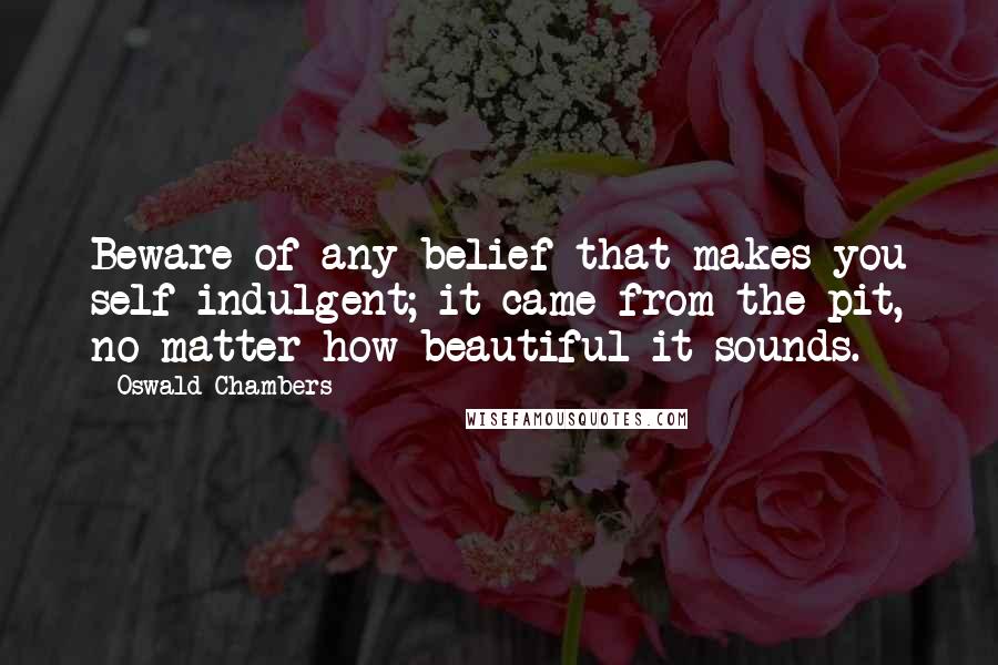 Oswald Chambers Quotes: Beware of any belief that makes you self-indulgent; it came from the pit, no matter how beautiful it sounds.