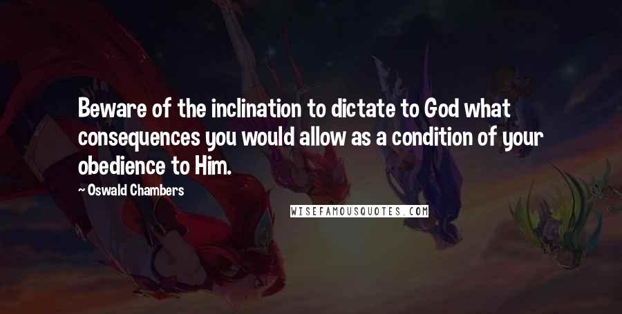 Oswald Chambers Quotes: Beware of the inclination to dictate to God what consequences you would allow as a condition of your obedience to Him.