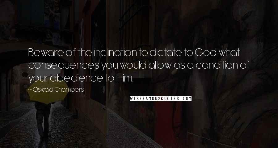 Oswald Chambers Quotes: Beware of the inclination to dictate to God what consequences you would allow as a condition of your obedience to Him.