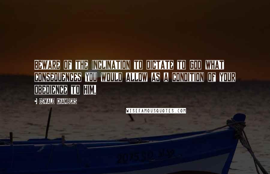 Oswald Chambers Quotes: Beware of the inclination to dictate to God what consequences you would allow as a condition of your obedience to Him.