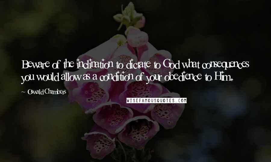 Oswald Chambers Quotes: Beware of the inclination to dictate to God what consequences you would allow as a condition of your obedience to Him.