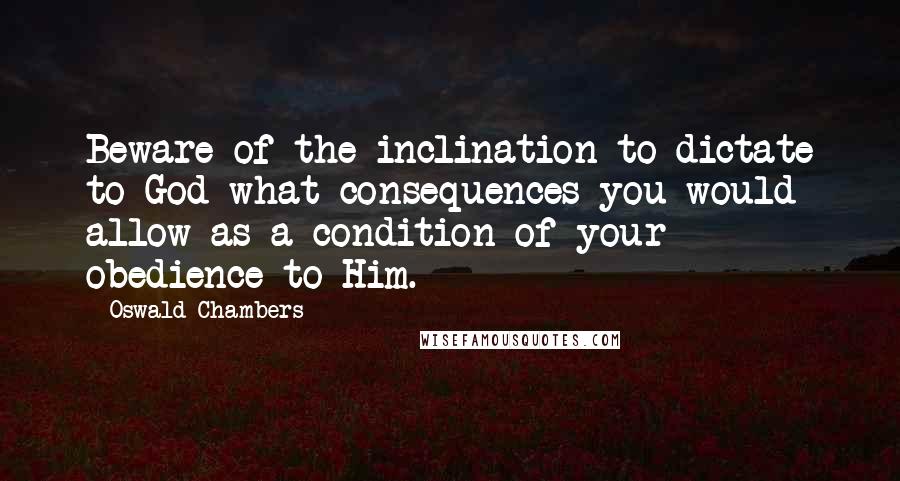 Oswald Chambers Quotes: Beware of the inclination to dictate to God what consequences you would allow as a condition of your obedience to Him.