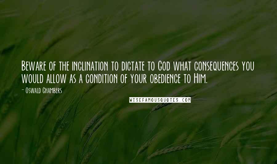 Oswald Chambers Quotes: Beware of the inclination to dictate to God what consequences you would allow as a condition of your obedience to Him.