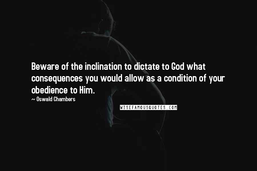 Oswald Chambers Quotes: Beware of the inclination to dictate to God what consequences you would allow as a condition of your obedience to Him.