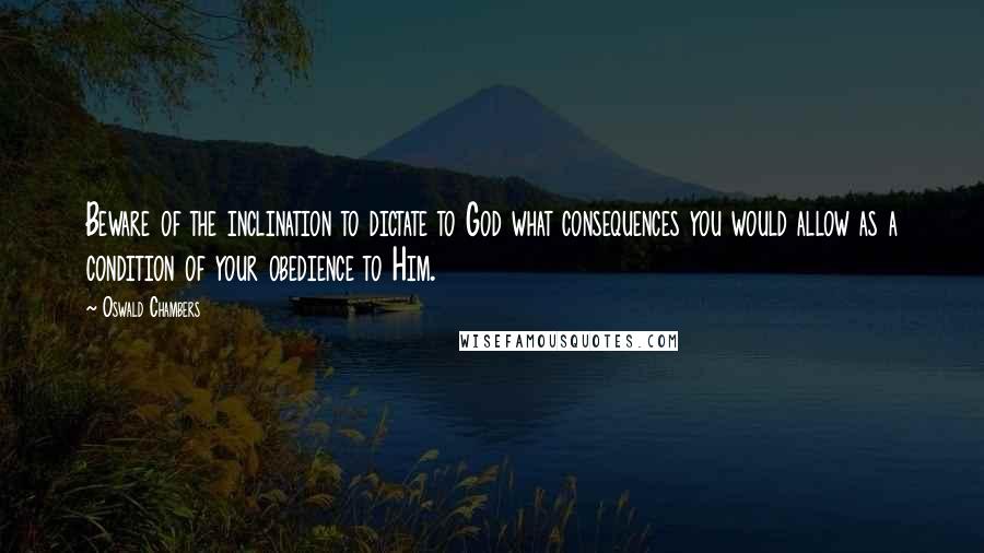 Oswald Chambers Quotes: Beware of the inclination to dictate to God what consequences you would allow as a condition of your obedience to Him.