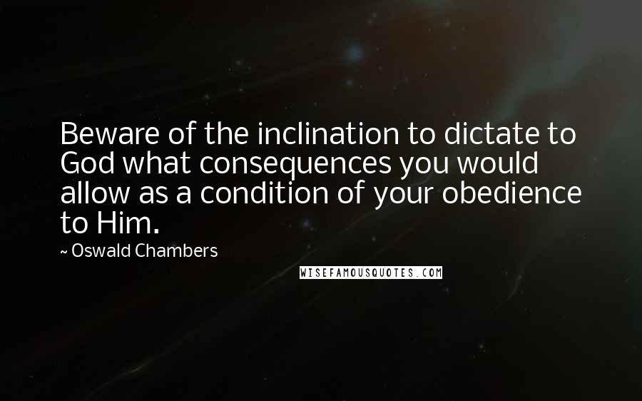 Oswald Chambers Quotes: Beware of the inclination to dictate to God what consequences you would allow as a condition of your obedience to Him.