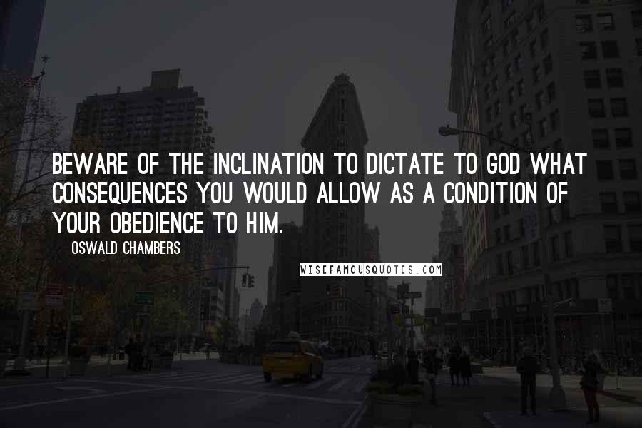 Oswald Chambers Quotes: Beware of the inclination to dictate to God what consequences you would allow as a condition of your obedience to Him.