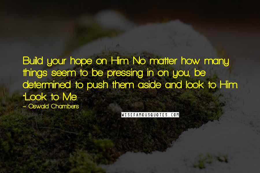 Oswald Chambers Quotes: Build your hope on Him. No matter how many things seem to be pressing in on you, be determined to push them aside and look to Him. "Look to Me. . .