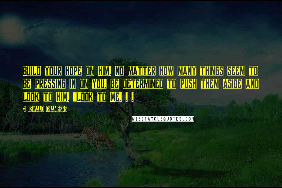 Oswald Chambers Quotes: Build your hope on Him. No matter how many things seem to be pressing in on you, be determined to push them aside and look to Him. "Look to Me. . .