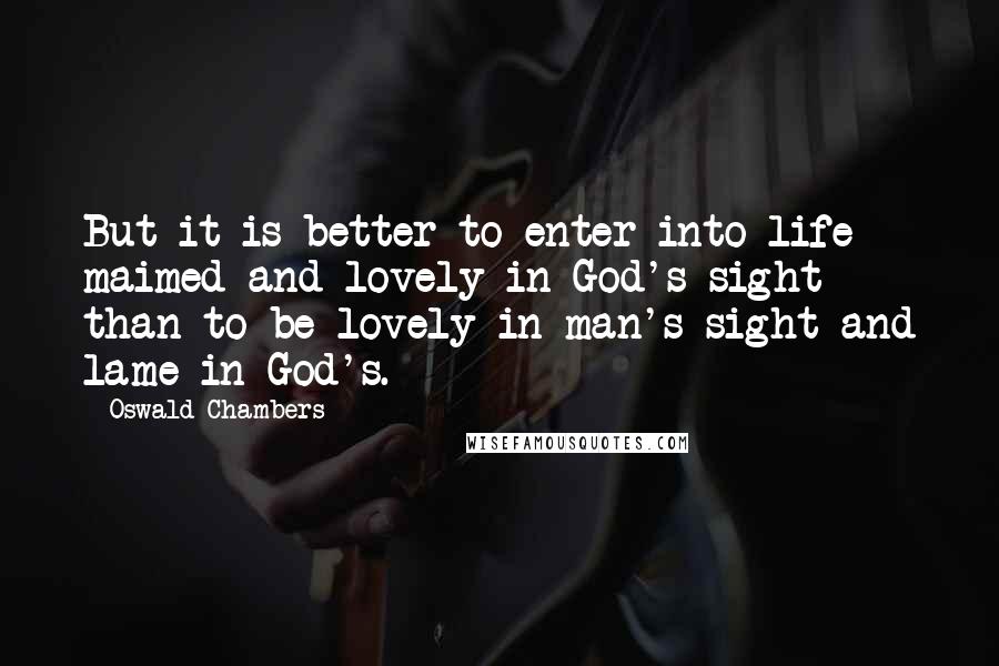 Oswald Chambers Quotes: But it is better to enter into life maimed and lovely in God's sight than to be lovely in man's sight and lame in God's.