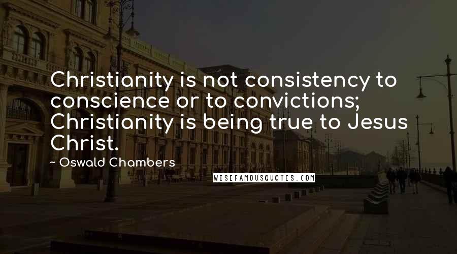 Oswald Chambers Quotes: Christianity is not consistency to conscience or to convictions; Christianity is being true to Jesus Christ.