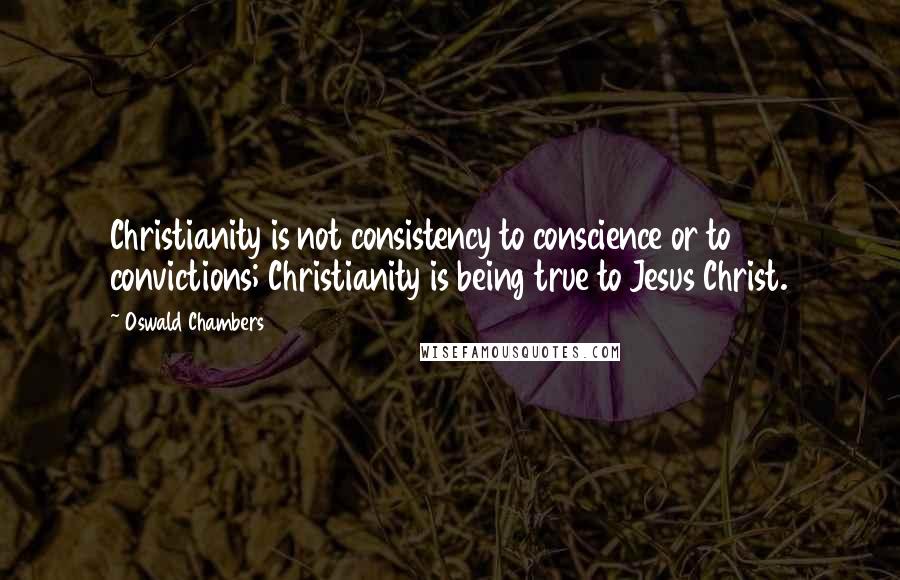 Oswald Chambers Quotes: Christianity is not consistency to conscience or to convictions; Christianity is being true to Jesus Christ.