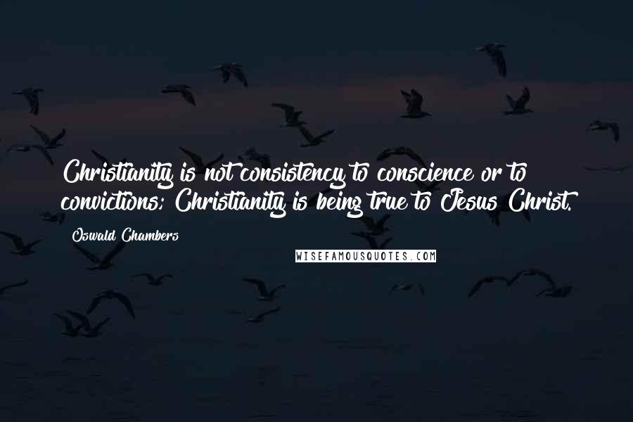 Oswald Chambers Quotes: Christianity is not consistency to conscience or to convictions; Christianity is being true to Jesus Christ.