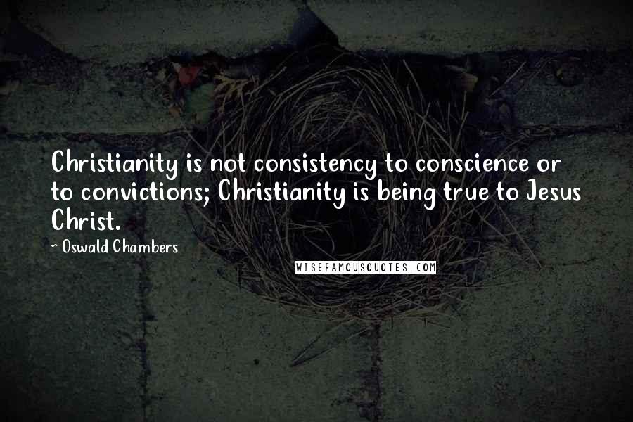 Oswald Chambers Quotes: Christianity is not consistency to conscience or to convictions; Christianity is being true to Jesus Christ.
