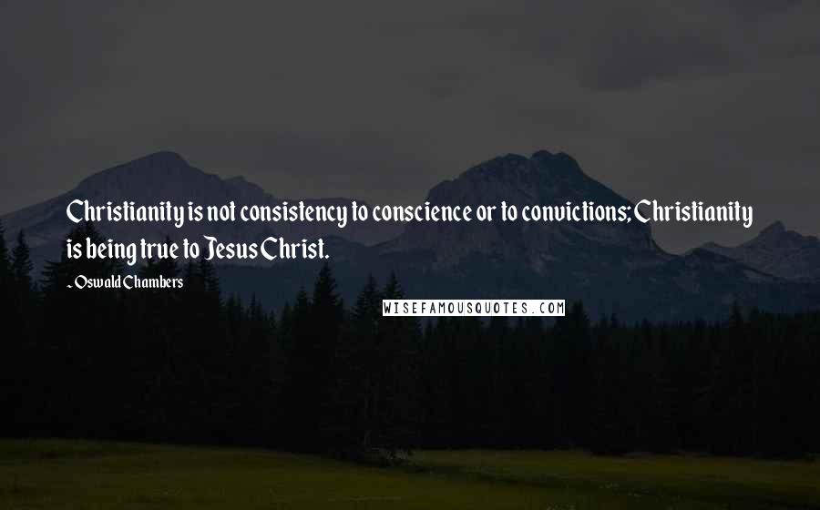 Oswald Chambers Quotes: Christianity is not consistency to conscience or to convictions; Christianity is being true to Jesus Christ.