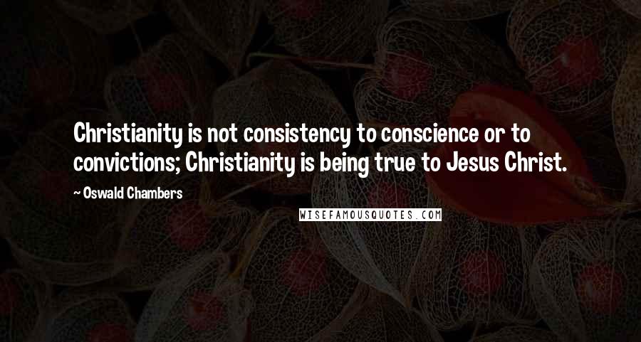 Oswald Chambers Quotes: Christianity is not consistency to conscience or to convictions; Christianity is being true to Jesus Christ.